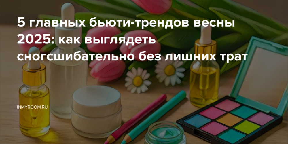 5 главных бьюти-трендов весны 2025: как выглядеть сногсшибательно без лишних трат
